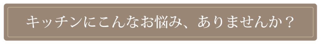 キッチンにこんなお悩み、ありませんか?